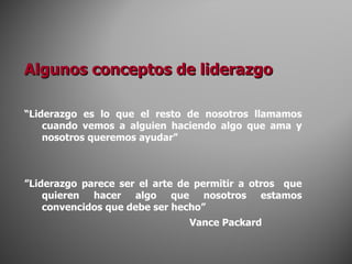 Algunos conceptos de liderazgo “ L iderazgo es lo que el resto de nosotros llamamos cuando vemos a alguien haciendo algo que ama y nosotros queremos ayudar ” ” Liderazgo parece ser el arte de permitir a otros  que quieren hacer algo que nosotros estamos convencidos que debe ser hecho”   Vance Packard 