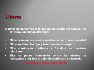 Algunas personas ven más allá del horizonte del tiempo,  en el futuro, un mundo diferente: Ellos creen que sus sueños pueden convertirse en realidad Ellos nos abren los ojos y levantan nuestro espíritu Ellos construyen confianza y fortaleza en nuestras relaciones Ellos se paran firmemente contra los vientos de resistencia y nos dan el valor de continuar la búsqueda A esa gente... se les llama líderes Líderes 