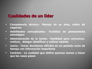 Cualidades de un líder Competencia técnica.- Manejo de su área, visión de negocios Habilidades conceptuales.- Facilidad de pensamiento estratégico Administración de la Gente.- Habilidad para comunicar, motivar,  delegar identificar y cultivar talento Juicio.- Tomar decisiones difíciles en un período corto de tiempo con información imperfecta Carácter.- La cualidad que define quienes somos y hacer que las cosas pasen 