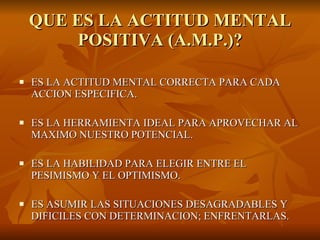 QUE ES LA ACTITUD MENTAL POSITIVA (A.M.P.)? ES LA ACTITUD MENTAL CORRECTA PARA CADA ACCION ESPECIFICA. ES LA HERRAMIENTA IDEAL PARA APROVECHAR AL MAXIMO NUESTRO POTENCIAL. ES LA HABILIDAD PARA ELEGIR ENTRE EL PESIMISMO Y EL OPTIMISMO. ES ASUMIR LAS SITUACIONES DESAGRADABLES Y DIFICILES CON DETERMINACION; ENFRENTARLAS. 