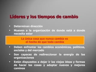 Líderes y los tiempos de cambio Determinan dirección Mueven a la organización de donde está a donde necesita estar Deben enfrentar los cambios económicos, políticos, sociales y del mercado Son capaces de redireccionar la energía de las organizaciones Están dispuestos a dejar ir las viejas ideas y formas de hacer las cosas y adoptar nuevos y mejores caminos La única cosa que nunca cambia es  el hecho de que todo cambia 