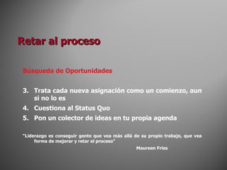Búsqueda de Oportunidades Trata cada nueva asignación como un comienzo, aun si no lo es Cuestiona al Status Quo Pon un colector de ideas en tu propia agenda “ Liderazgo es conseguir gente que vea más allá de su propio trabajo, que vea forma de mejorar y retar el proceso” Maureen Fries Retar al proceso 