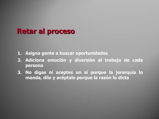Asigna gente a buscar oportunidades Adiciona emoción y diversión al trabajo de cada persona No digas ni aceptes un si porque la jerarquía lo manda, dilo y acéptalo porque la razón lo dicta Retar al proceso 