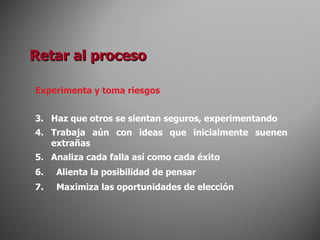 Experimenta y toma riesgos Haz que otros se sientan seguros, experimentando Trabaja aún con ideas que inicialmente suenen extrañas Analiza cada falla así como cada éxito Alienta la posibilidad de pensar Maximiza las oportunidades de elección Retar al proceso 
