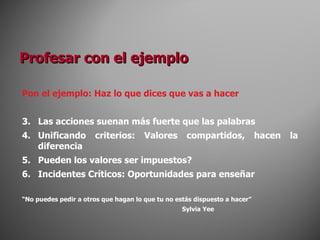 Pon el ejemplo: Haz lo que dices que vas a hacer Las acciones suenan más fuerte que las palabras Unificando criterios: Valores compartidos, hacen la diferencia Pueden los valores ser impuestos? Incidentes Críticos: Oportunidades para enseñar “ No puedes pedir a otros que hagan lo que tu no estás dispuesto a hacer” Sylvia Yee Profesar con el ejemplo 