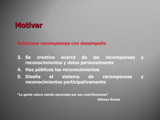 Relaciona recompensas con desempeño Se creativo acerca de las recompensas y reconocimientos y dalos personalmente Haz públicos los reconocimientos Diseña el sistema de recompensas y reconocimientos participativamente “ La gente valora siendo apreciada por sus contribuciones” Alfonso Rivera Motivar 