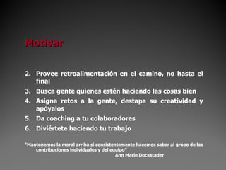 Provee retroalimentación en el camino, no hasta el final Busca gente quienes estén haciendo las cosas bien Asigna retos a la gente, destapa su creatividad y apóyalos Da coaching a tu colaboradores Diviértete haciendo tu trabajo “ Mantenemos la moral arriba si consistentemente hacemos saber al grupo de las contribuciones individuales y del equipo” Ann Marie Dockstader Motivar 