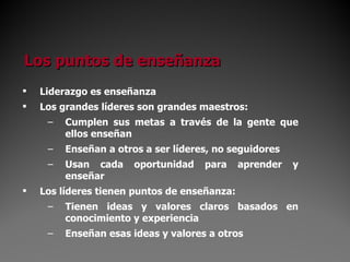 Liderazgo es enseñanza Los grandes líderes son grandes maestros: Cumplen sus metas a través de la gente que ellos enseñan Enseñan a otros a ser líderes, no seguidores Usan cada oportunidad para aprender y enseñar Los líderes tienen puntos de enseñanza: Tienen ideas y valores claros basados en conocimiento y experiencia Enseñan esas ideas y valores a otros Los puntos de enseñanza 