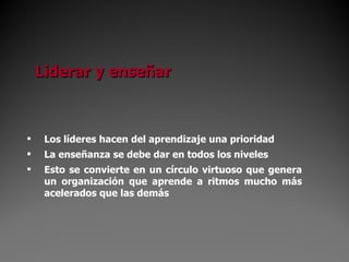 Liderar y enseñar Los líderes hacen del aprendizaje una prioridad La enseñanza se debe dar en todos los niveles Esto se convierte en un círculo virtuoso que genera un organización que aprende a ritmos mucho más acelerados que las demás 