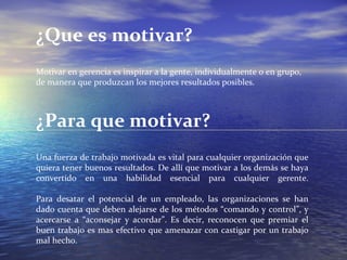 ¿Que es motivar? Motivar en gerencia es inspirar a la gente, individualmente o en grupo, de manera que produzcan los mejores resultados posibles. ¿Para que motivar? Una fuerza de trabajo motivada es vital para cualquier organización que quiera tener buenos resultados. De allí que motivar a los demás se haya convertido en una habilidad esencial para cualquier gerente. Para desatar el potencial de un empleado, las organizaciones se han dado cuenta que deben alejarse de los métodos “comando y control”, y acercarse a “aconsejar y acordar”. Es decir, reconocen que premiar el buen trabajo es mas efectivo que amenazar con castigar por un trabajo mal hecho. 