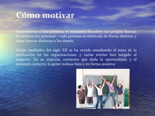 Cómo motivar Para motivar a una persona, es necesario descubrir sus propias fuerzas de motivación personal – cada persona es motivada de forma distinta, y tiene fuerzas distintas a los demás. Desde mediados del siglo XX se ha venido estudiando el tema de la motivación en las organizaciones, y varias teorías han surgido al respecto. En su mayoría, sostienen que dada la oportunidad, y el estímulo correcto, la gente trabaja bien y en forma positiva. 