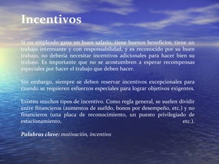 Incentivos Si un empleado gana un buen salario, tiene buenos beneficios, tiene un trabajo interesante y con responsabilidad, y es reconocido por su buen trabajo, no debería necesitar incentivos adicionales para hacer bien su trabajo. Es importante que no se acostumbren a esperar recompensas especiales por hacer el trabajo que deben hacer. Sin embargo, siempre se deben reservar incentivos excepcionales para cuando se requieren esfuerzos especiales para lograr objetivos exigentes. Existen muchos tipos de incentivo. Como regla general, se suelen dividir entre financieros (aumentos de sueldo, bonos por desempeño, etc.) y no financieros (una placa de reconocimiento, un puesto privilegiado de estacionamiento, etc.). Palabras clave:  motivación, incentivo 