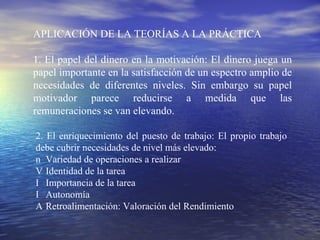 APLICACIÓN DE LA TEORÍAS A  LA PRÁCTICA 1. El papel del dinero en la motivación: El dinero juega un papel importante en la satisfacción de un espectro amplio de necesidades de diferentes niveles. Sin embargo su papel motivador parece reducirse a medida que las remuneraciones  se van elevando. 2. El enriquecimiento del puesto de trabajo: El propio trabajo debe cubrir necesidades de  nivel más elevado: 􀂄  Variedad de operaciones a realizar 􀂄  Identidad de la tarea 􀂄  Importancia de la tarea 􀂄  Autonomía 􀂄  Retroalimentación: Valoración del Rendimiento 