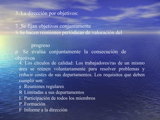 3. La dirección por objetivos: 􀂄  Se fijan objetivos conjuntamente 􀂄 Se hacen reuniones periódicas de valoración  del  progreso 􀂄  Se evalúa conjuntamente la consecución de  objetivos 4. Los círculos de calidad: Los trabajadores/ras de un mismo área se reúnen voluntariamente para resolver problemas y reducir costes de sus departamentos. Los requisitos que deben cumplir  son: 􀂄  Reuniones regulares 􀂄  Limitadas a sus departamentos 􀂄  Participación de todos los miembros 􀂄  Formación 􀂄  Informe a la dirección 