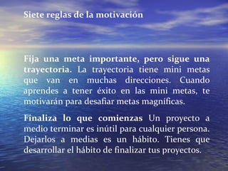 Siete reglas de la motivación Fija una meta importante, pero sigue una trayectoria.  La trayectoria tiene mini metas que van en muchas direcciones. Cuando aprendes a tener éxito en las mini metas, te motivarán para desafiar metas magníficas. Finaliza lo que comienzas  Un proyecto a medio terminar es inútil para cualquier persona. Dejarlos a medias es un hábito. Tienes que desarrollar el hábito de finalizar tus proyectos.  