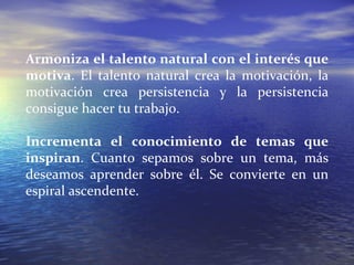 Armoniza el talento natural con el interés que motiva . El talento natural crea la motivación, la motivación crea persistencia y la persistencia consigue hacer tu trabajo. Incrementa el conocimiento de temas que inspiran . Cuanto sepamos sobre un tema, más deseamos aprender sobre él. Se convierte en un espiral ascendente. 