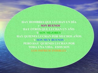 HAY HOMBRES QUE LUCHAN UN DÍA y  SON BUENOS . HAY OTROS QUE LUCHAN UN AÑO  Y  SON MEJORES . HAY QUIENES LUCHAN POR MUCHOS AÑOS Y  SON MUY BUENOS . PERO HAY  QUIENES LUCHAN POR TODA UNA VIDA.  ESOS SON LOS IMPRESCINDIBLES . 