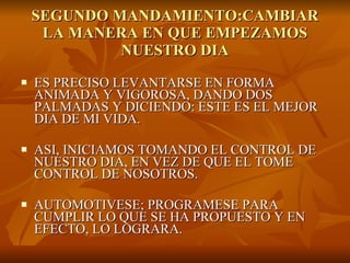 SEGUNDO MANDAMIENTO:CAMBIAR LA MANERA EN QUE EMPEZAMOS NUESTRO DIA ES PRECISO LEVANTARSE EN FORMA ANIMADA Y VIGOROSA, DANDO DOS PALMADAS Y DICIENDO: ESTE ES EL MEJOR DIA DE MI VIDA. ASI, INICIAMOS TOMANDO EL CONTROL DE NUESTRO DIA, EN VEZ DE QUE EL TOME CONTROL DE NOSOTROS. AUTOMOTIVESE; PROGRAMESE PARA CUMPLIR LO QUE SE HA PROPUESTO Y EN EFECTO, LO LOGRARA. 