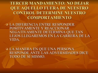 TERCER MANDAMIENTO: NO DEJAR QUE AQUELLO FUERA DE NUESTRO CONTROL DETERMINE NUESTRO COMPORTAMIENTO LA DIFERENCIA ENTRE RESPONDER POSITIVAMENTE Y REACCIONAR NEGATIVAMENTE DETERMINA QUE TAN LEJOS LLEGAREMOS EN LA CARRERA DE LA VIDA.  LA MANERA EN QUE UNA PERSONA RESPONDE ANTE LAS ADVERSIDADES DICE TODO DE SI MISMO.  