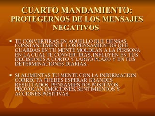 CUARTO MANDAMIENTO: PROTEGERNOS DE LOS MENSAJES NEGATIVOS  TE CONVERTIRAS EN AQUELLO QUE PIENSAS CONSTANTEMENTE. LOS PENSAMIENTOS QUE GUARDAS EN TU MENTE MOLDEAN A LA PERSONA EN LA CUAL TE CONVERTIRAS, INFLUYEN EN TUS DECISIONES A CORTO Y LARGO PLAZO Y EN TUS DETERMINACIONES DIARIAS.  SI ALIMENTAS TU MENTE CON LA INFORMACION CORRECTA PUEDES ESPERAR GRANDES RESULTADOS. PENSAMIENTOS POSITIVOS PROVOCAN EMOCIONES, SENTIMIENTOS Y ACCIONES POSITIVAS.  