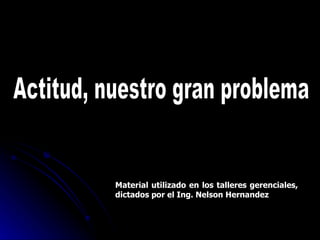 Actitud, nuestro gran problema Material utilizado en los talleres gerenciales, dictados por el Ing. Nelson Hernandez 