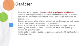 Carácter
El carácter es el conjunto de características psíquicas estables del
hombre, estas dependen de la actividad del individuo y de sus condicio
nes de vida, por lo tanto el carácter de una persona se manifiesta en
sus acciones.
Cuando se conoce el carácter de alguien, se puede prever de qué maner
a se comportara en determinadas circunstancias.
Entonces, el carácter es la manera en que la persona se procede a sí
misma y a los demás. Es decir, la manera de tratar a los demás y la
manera en que el se trata.
Por lo tanto el carácter puede ser: pasivo, agresivo, hostil, pacifico, tímid
o, impulsivo, etc.
 