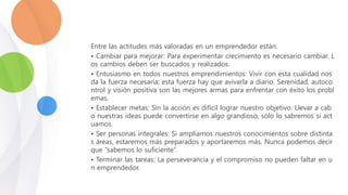 Entre las actitudes más valoradas en un emprendedor están:
• Cambiar para mejorar: Para experimentar crecimiento es necesario cambiar. L
os cambios deben ser buscados y realizados.
• Entusiasmo en todos nuestros emprendimientos: Vivir con esta cualidad nos
da la fuerza necesaria; esta fuerza hay que avivarla a diario. Serenidad, autoco
ntrol y visión positiva son las mejores armas para enfrentar con éxito los probl
emas.
• Establecer metas: Sin la acción es difícil lograr nuestro objetivo. Llevar a cab
o nuestras ideas puede convertirse en algo grandioso, sólo lo sabremos si act
uamos.
• Ser personas integrales: Si ampliamos nuestros conocimientos sobre distinta
s áreas, estaremos más preparados y aportaremos más. Nunca podemos decir
que “sabemos lo suficiente”.
• Terminar las tareas: La perseverancia y el compromiso no pueden faltar en u
n emprendedor.
 
