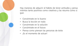 Hay maneras de adquirir el hábito de tener actitudes y pensa
mientos tanto positivos como creativos y las resumo como si
gue:
• Concéntrate en lo bueno
• Busca la lección en todo
• Concéntrate en la solución
• Concéntrate en el futuro
• Piensa como piensan las personas de éxito
• ¡Es el momento de actuar!
 