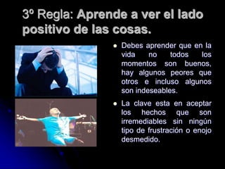 3º Regla: Aprende a ver el lado
positivo de las cosas.
 Debes aprender que en la
vida no todos los
momentos son buenos,
hay algunos peores que
otros e incluso algunos
son indeseables.
 La clave esta en aceptar
los hechos que son
irremediables sin ningún
tipo de frustración o enojo
desmedido.
 