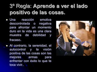 3º Regla: Aprende a ver el lado
positivo de las cosas.
 Una reacción emotiva
descontrolada o negativa
para afrontar un momento
duro en la vida es una clara
muestra de debilidad y
fracaso.
 Al contrario, la serenidad, el
autocontrol y la visión
positiva de las cosas son las
mejores armas para
enfrentar con éxito lo que te
toca vivir..
 