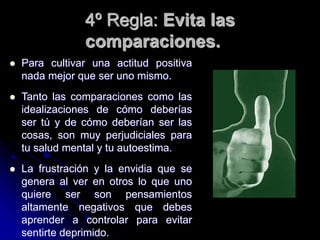 4º Regla: Evita las
comparaciones.
 Para cultivar una actitud positiva
nada mejor que ser uno mismo.
 Tanto las comparaciones como las
idealizaciones de cómo deberías
ser tú y de cómo deberían ser las
cosas, son muy perjudiciales para
tu salud mental y tu autoestima.
 La frustración y la envidia que se
genera al ver en otros lo que uno
quiere ser son pensamientos
altamente negativos que debes
aprender a controlar para evitar
sentirte deprimido.
 
