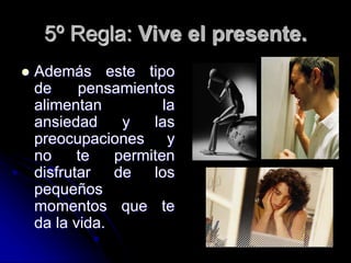 5º Regla: Vive el presente.
 Además este tipo
de pensamientos
alimentan la
ansiedad y las
preocupaciones y
no te permiten
disfrutar de los
pequeños
momentos que te
da la vida.
 