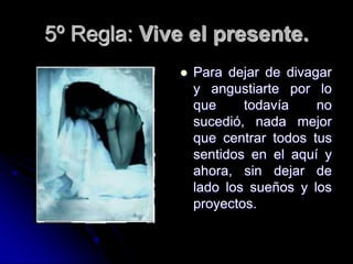 5º Regla: Vive el presente.
 Para dejar de divagar
y angustiarte por lo
que todavía no
sucedió, nada mejor
que centrar todos tus
sentidos en el aquí y
ahora, sin dejar de
lado los sueños y los
proyectos.
 