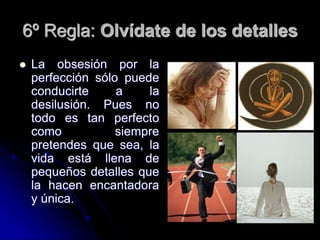 6º Regla: Olvídate de los detalles
 La obsesión por la
perfección sólo puede
conducirte a la
desilusión. Pues no
todo es tan perfecto
como siempre
pretendes que sea, la
vida está llena de
pequeños detalles que
la hacen encantadora
y única.
 