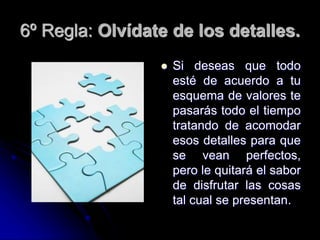 6º Regla: Olvídate de los detalles.
 Si deseas que todo
esté de acuerdo a tu
esquema de valores te
pasarás todo el tiempo
tratando de acomodar
esos detalles para que
se vean perfectos,
pero le quitará el sabor
de disfrutar las cosas
tal cual se presentan.
 