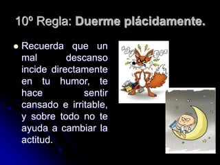 10º Regla: Duerme plácidamente.
 Recuerda que un
mal descanso
incide directamente
en tu humor, te
hace sentir
cansado e irritable,
y sobre todo no te
ayuda a cambiar la
actitud.
 