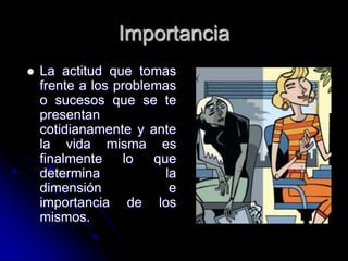 Importancia
 La actitud que tomas
frente a los problemas
o sucesos que se te
presentan
cotidianamente y ante
la vida misma es
finalmente lo que
determina la
dimensión e
importancia de los
mismos.
 