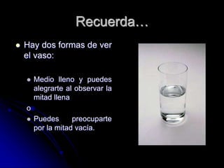 Recuerda…
 Hay dos formas de ver
el vaso:
 Medio lleno y puedes
alegrarte al observar la
mitad llena
o
 Puedes preocuparte
por la mitad vacía.
 