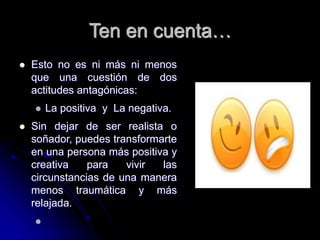 Ten en cuenta…
 Esto no es ni más ni menos
que una cuestión de dos
actitudes antagónicas:
 La positiva y La negativa.
 Sin dejar de ser realista o
soñador, puedes transformarte
en una persona más positiva y
creativa para vivir las
circunstancias de una manera
menos traumática y más
relajada.

 