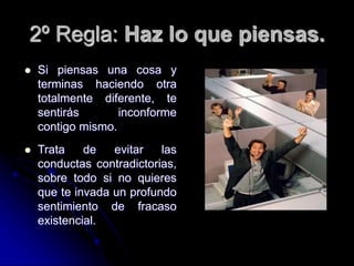 2º Regla: Haz lo que piensas.
 Si piensas una cosa y
terminas haciendo otra
totalmente diferente, te
sentirás inconforme
contigo mismo.
 Trata de evitar las
conductas contradictorias,
sobre todo si no quieres
que te invada un profundo
sentimiento de fracaso
existencial.
 