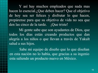 Y así  hay  muchos empleados que nada mas hacen lo   esencial. ¿ Que deben hacer? Que el   objetivo  de  hoy sea ser  felices  y disfrutar lo que  hacen , prepárense  para  que su   objetivo de vida no sea que den las cinco de la   tarde.  ¡ Que triste!   Sabe mi equipo de diseño  que lo   que   diseñan en esta nación  no  lo había, que gracias a su ingenio   esta saliendo un   producto   nuevo en México. Mi gente sabe que son ayudantes de   Dios, que todos   los días están creando   productos que dan alegría a los  niños  o que llevan   a través de   Yakult   salud   a sus hijos. 