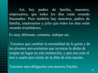Así, hay padres de familia, maestros, empresarios,   que todos los días   están   creando fracasados. Pero   también hay maestros,   padres de familia,   empresarios y jefes que todos   los días están creando triunfadores . Es muy diferente, créanme, trabajar así. Tenemos   que cambiar la mentalidad   de la gente y  de los  jóvenes   universitarios que tuvieron  l a dicha de ocupar un   lugar en esta institución, y que son solo el tres   o   cuatro por ciento de   la  é lite de esta nación.  Tenemos una obligación con   nuestra Nación. 