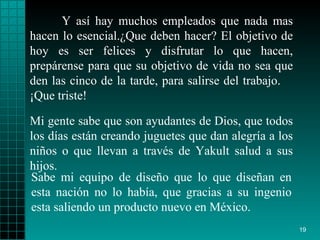 Y así  hay  muchos empleados que nada mas hacen lo   esencial. ¿ Que deben hacer? El   objetivo  de  hoy es ser  felices  y disfrutar lo que  hacen , prepárense  para  que su   objetivo de vida no sea que den las cinco de la   tarde, para salirse del trabajo.  ¡ Que triste!   Sabe mi equipo de diseño  que lo   que   diseñan en esta nación  no  lo había, que gracias a su ingenio   esta saliendo un   producto   nuevo en México. Mi gente sabe que son ayudantes de   Dios, que todos   los días están creando  juguetes  que dan alegría a los  niños  o que llevan   a través de   Yakult   salud   a sus hijos. 