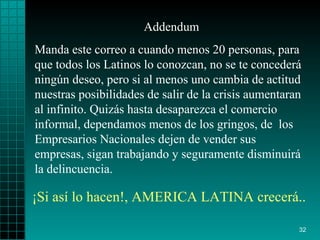 Addendum Manda este correo a cuando menos 20 personas, para que todos los Latinos lo conozcan, no se te concederá ningún deseo, pero si al menos uno cambia de actitud nuestras posibilidades de salir de la crisis aumentaran al infinito. Quizás hasta desaparezca el comercio informal, dependamos menos de los gringos, de  los Empresarios Nacionales dejen de vender sus empresas, sigan trabajando y seguramente disminuirá la delincuencia. ¡Si así lo hacen!, AMERICA LATINA crecerá. . 