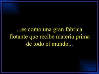 ...es como una gran fábrica flotante que recibe materia prima de todo el mundo... 