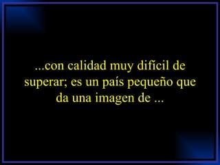 ...con calidad muy difícil de superar; es un país pequeño que da una imagen de ... 