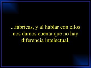 ...fábricas, y al hablar con ellos nos damos cuenta que no hay diferencia intelectual. 