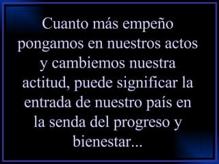 Cuanto más empeño pongamos en nuestros actos y cambiemos nuestra actitud, puede significar la entrada de nuestro país en la senda del progreso y bienestar... 