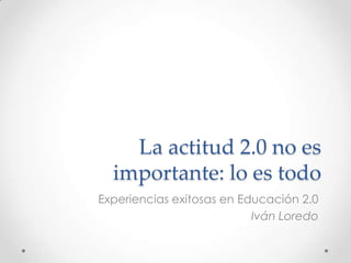 La actitud 2.0 no es
importante: lo es todo
Experiencias exitosas en Educación 2.0
Iván Loredo
 