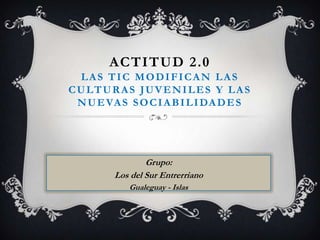 ACTITUD 2.0
 LAS TIC MODIFICAN LAS
CULTURAS JUVENILES Y LAS
 N U E VA S S O C I A B I L I DA D E S




                 Grupo:
         Los del Sur Entrerriano
            Gualeguay - Islas
 